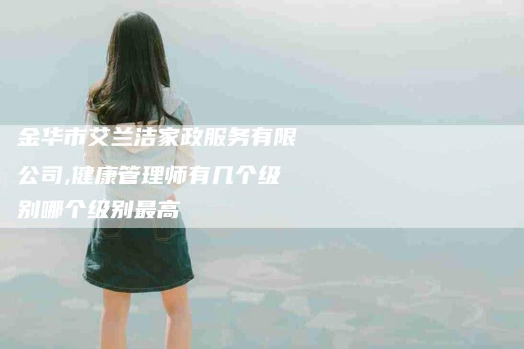 金华市艾兰洁家政服务有限公司,健康管理师有几个级别哪个级别最高-家政服务网
