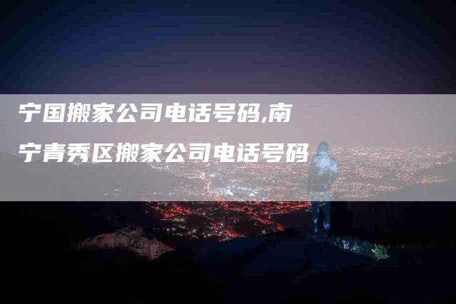 宁国搬家公司电话号码,南宁青秀区搬家公司电话号码-家政服务网