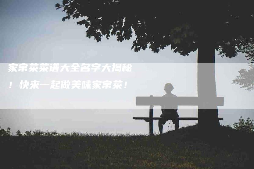家常菜菜谱大全名字大揭秘！快来一起做美味家常菜！-家政服务网