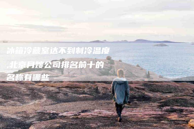 冰箱冷藏室达不到制冷温度,北京月嫂公司排名前十的名称有哪些-家政服务网