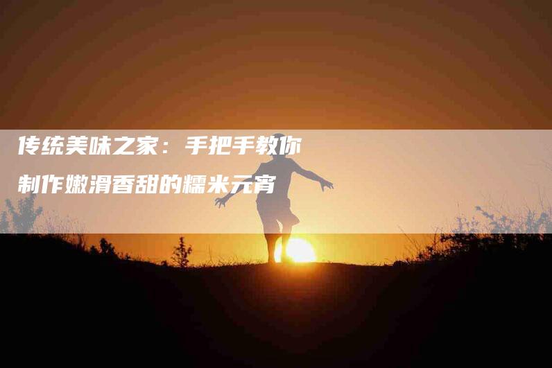 传统美味之家：手把手教你制作嫩滑香甜的糯米元宵-家政服务网