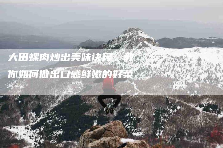 大田螺肉炒出美味诀窍，教你如何做出口感鲜嫩的好菜-家政服务网