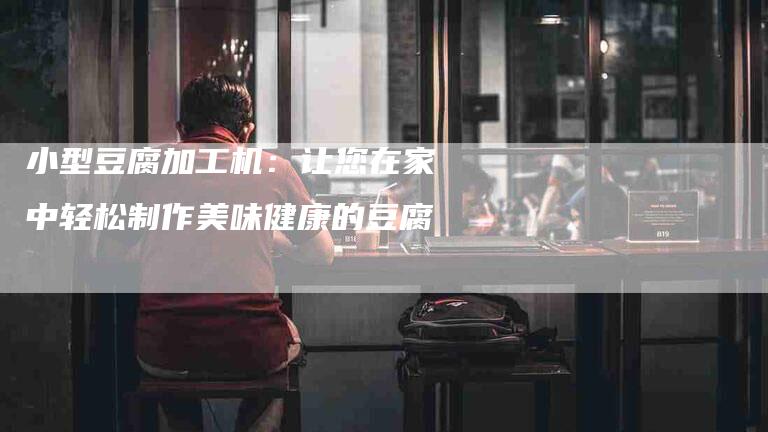 小型豆腐加工机：让您在家中轻松制作美味健康的豆腐-家政服务网