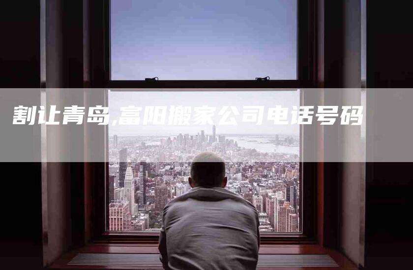 割让青岛,富阳搬家公司电话号码-家政服务网