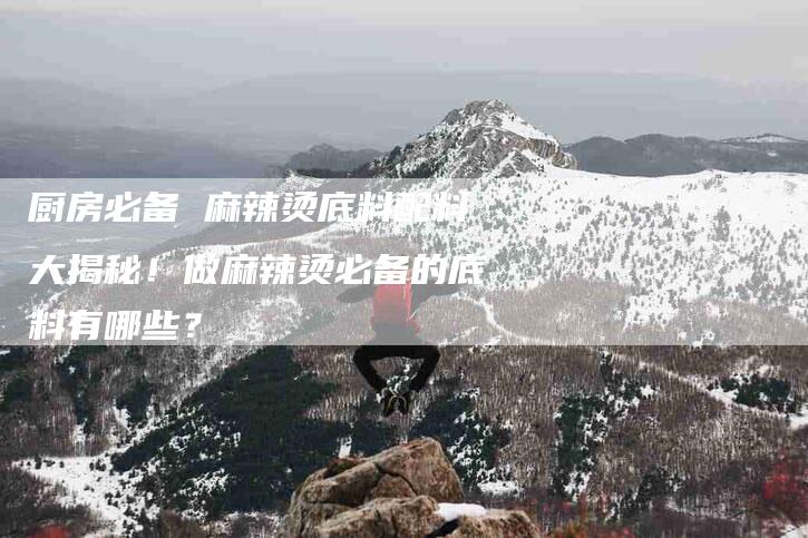 厨房必备 麻辣烫底料配料大揭秘！做麻辣烫必备的底料有哪些？-家政服务网