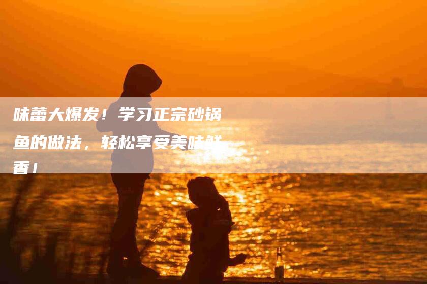 味蕾大爆发！学习正宗砂锅鱼的做法，轻松享受美味鲜香！-家政服务网