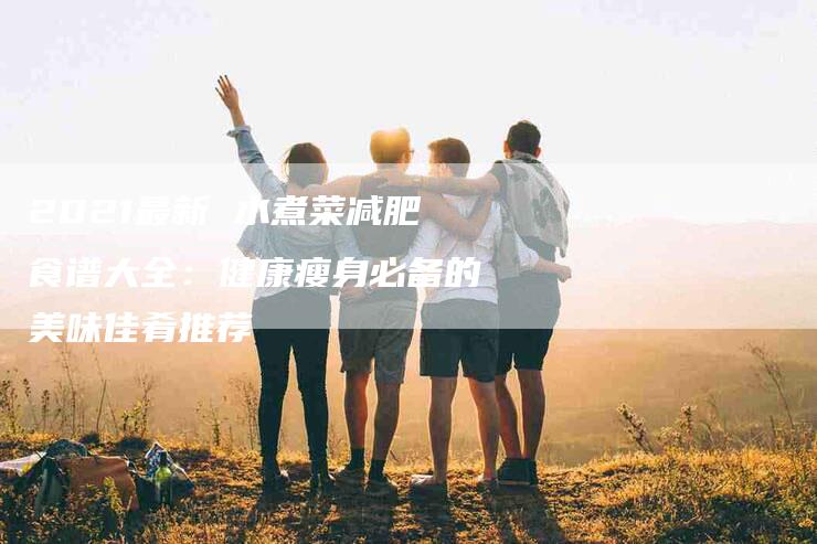 2021最新 水煮菜减肥食谱大全：健康瘦身必备的美味佳肴推荐-家政服务网