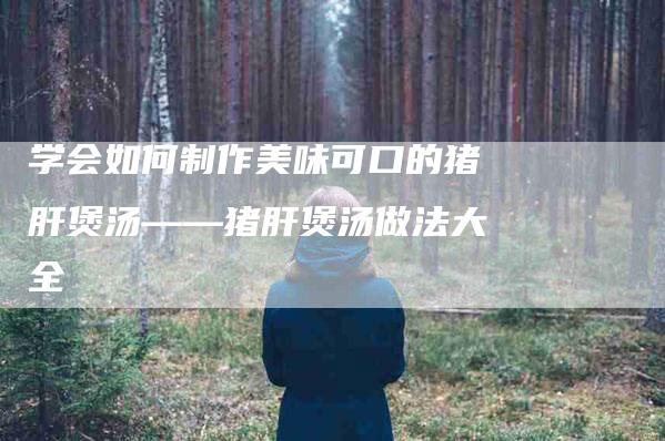学会如何制作美味可口的猪肝煲汤——猪肝煲汤做法大全-家政服务网