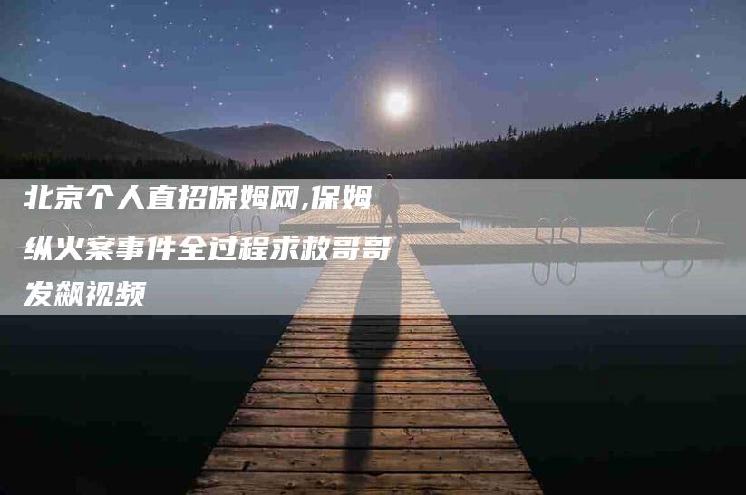 北京个人直招保姆网,保姆纵火案事件全过程求救哥哥发飙视频-家政服务网