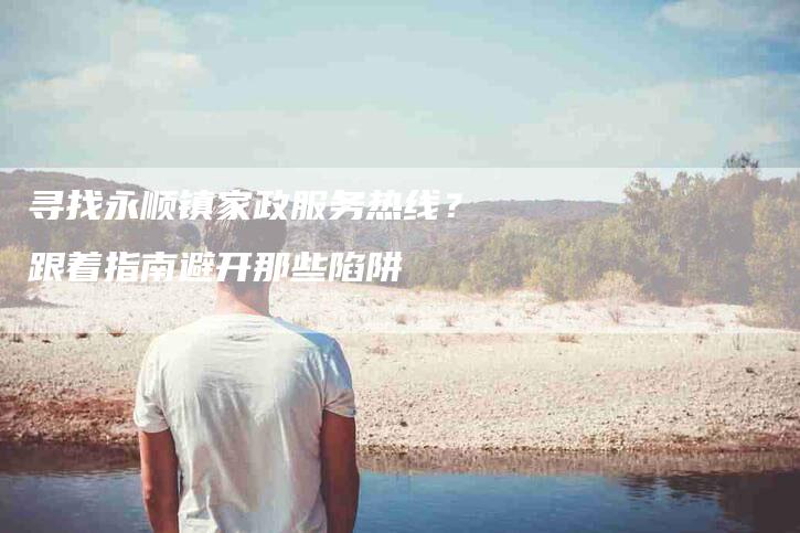 寻找永顺镇家政服务热线？跟着指南避开那些陷阱
