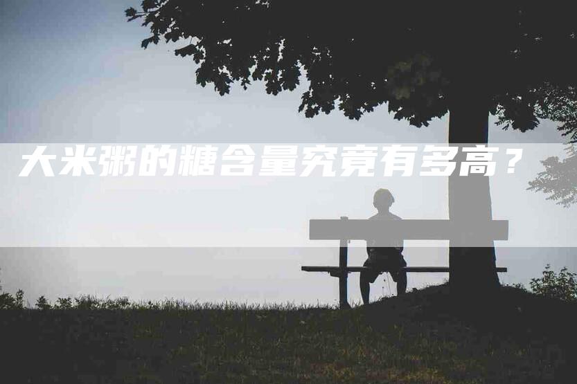 大米粥的糖含量究竟有多高？