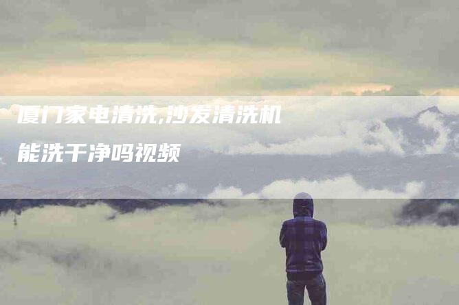 厦门家电清洗,沙发清洗机能洗干净吗视频