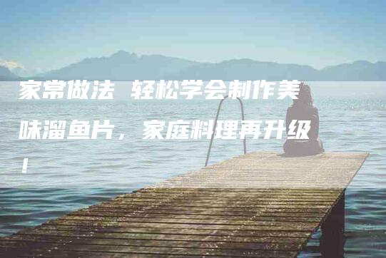家常做法 轻松学会制作美味溜鱼片，家庭料理再升级！