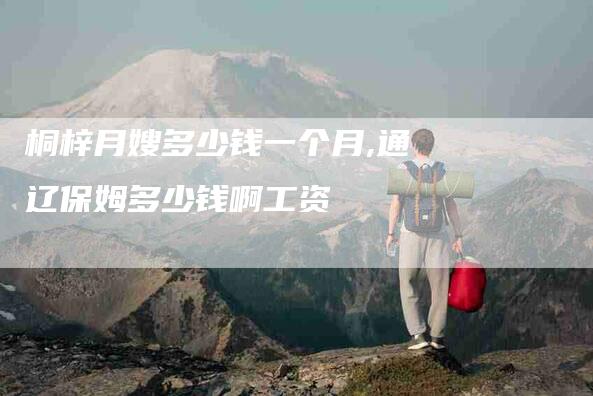 桐梓月嫂多少钱一个月,通辽保姆多少钱啊工资