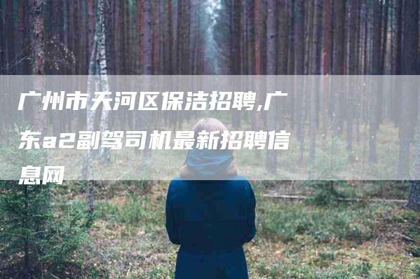 广州市天河区保洁招聘,广东a2副驾司机最新招聘信息网-家政服务网