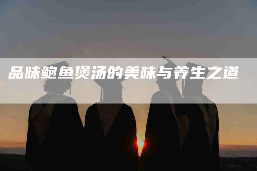 品味鲍鱼煲汤的美味与养生之道-家政服务网