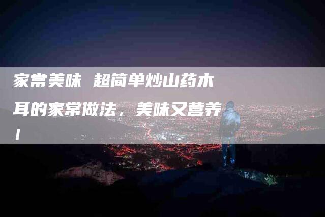 家常美味 超简单炒山药木耳的家常做法，美味又营养！-家政服务网