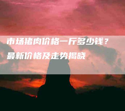 市场猪肉价格一斤多少钱？最新价格及走势揭晓-家政服务网