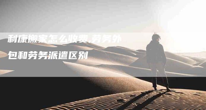 利康搬家怎么收费,劳务外包和劳务派遣区别-家政服务网