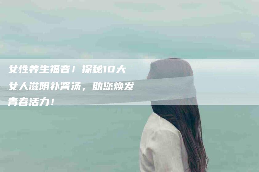 女性养生福音！探秘10大女人滋阴补肾汤，助您焕发青春活力！-家政服务网