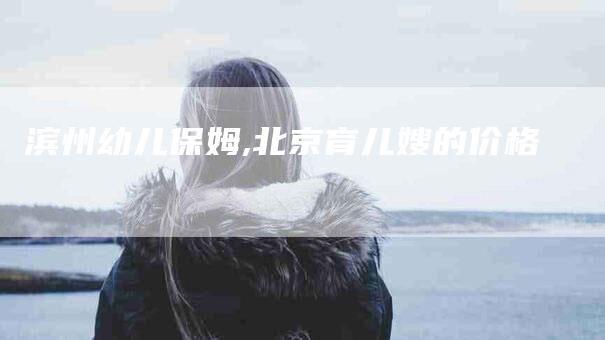 滨州幼儿保姆,北京育儿嫂的价格-家政服务网