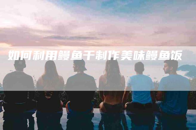 如何利用鳗鱼干制作美味鳗鱼饭-家政服务网