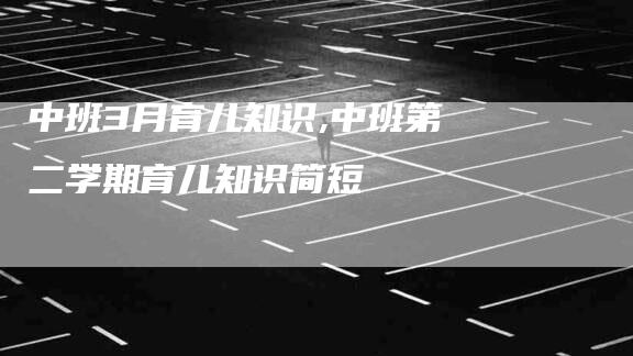 中班3月育儿知识,中班第二学期育儿知识简短