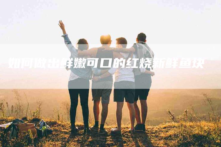 如何做出鲜嫩可口的红烧新鲜鱼块-家政服务网