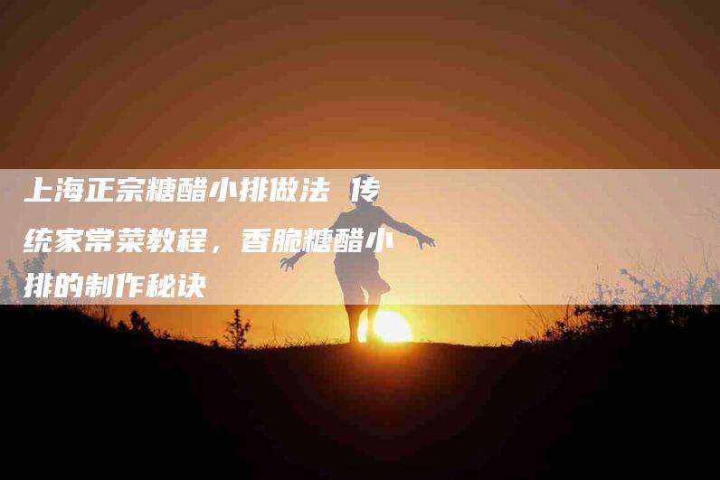 上海正宗糖醋小排做法 传统家常菜教程，香脆糖醋小排的制作秘诀-家政服务网