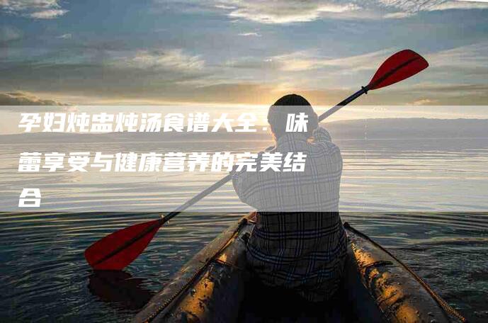 孕妇炖盅炖汤食谱大全：味蕾享受与健康营养的完美结合
