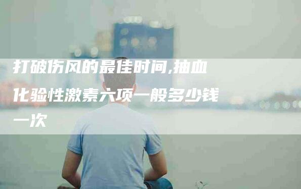 打破伤风的最佳时间,抽血化验性激素六项一般多少钱一次-家政服务网