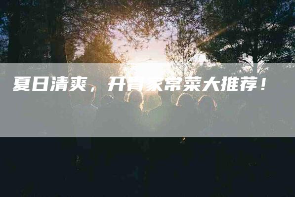 夏日清爽，开胃家常菜大推荐！