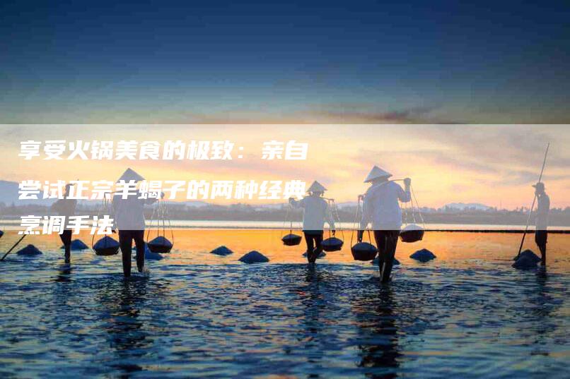享受火锅美食的极致：亲自尝试正宗羊蝎子的两种经典烹调手法-家政服务网