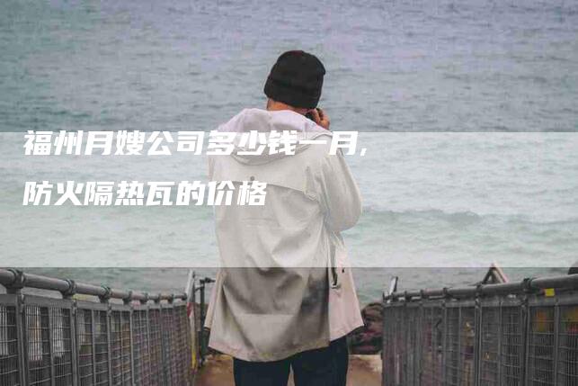 福州月嫂公司多少钱一月,防火隔热瓦的价格-家政服务网