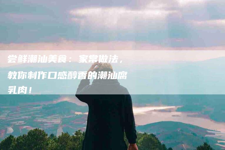 尝鲜潮汕美食：家常做法，教你制作口感醇香的潮汕腐乳肉！-家政服务网