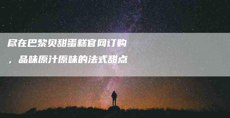 尽在巴黎贝甜蛋糕官网订购，品味原汁原味的法式甜点-家政服务网