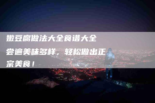 嫩豆腐做法大全食谱大全 尝遍美味多样，轻松做出正宗美食！