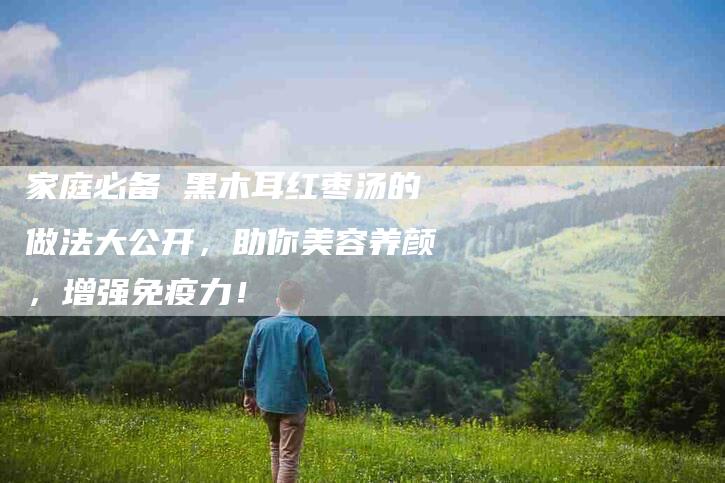 家庭必备 黑木耳红枣汤的做法大公开，助你美容养颜，增强免疫力！