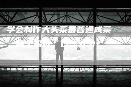 学会制作大头菜最普通咸菜：简单易做，口感鲜美！-家政服务网