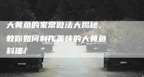 大黄鱼的家常做法大揭秘，教你如何制作美味的大黄鱼料理！-家政服务网