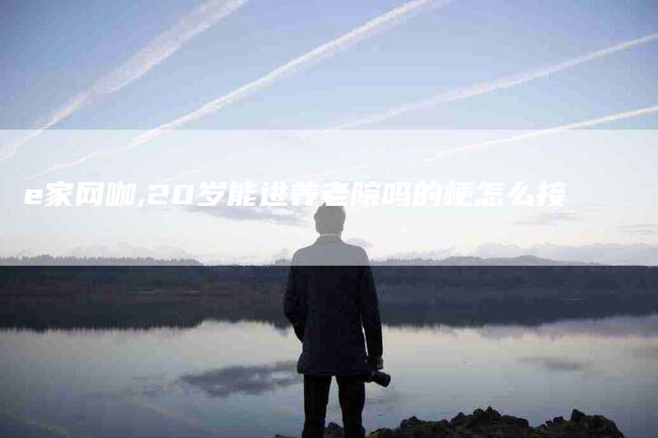e家网咖,20岁能进养老院吗的梗怎么接-家政服务网