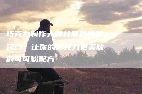 巧克力制作大师分享的独家窍门：让你的巧克力更美味的可可粉配方-家政服务网