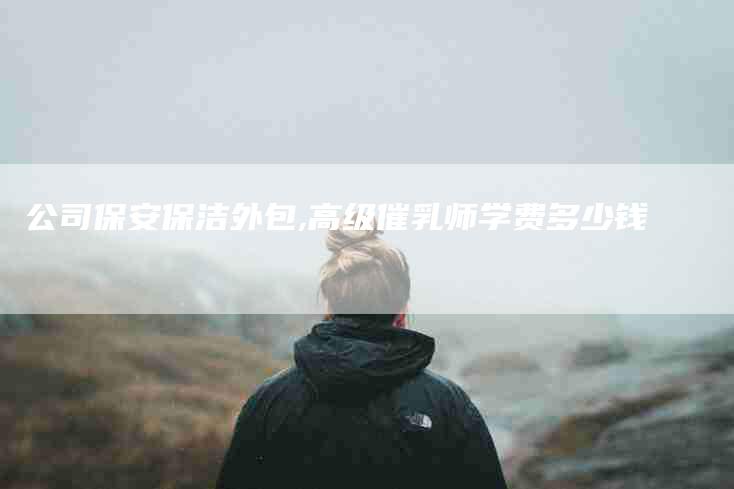 公司保安保洁外包,高级催乳师学费多少钱-家政服务网