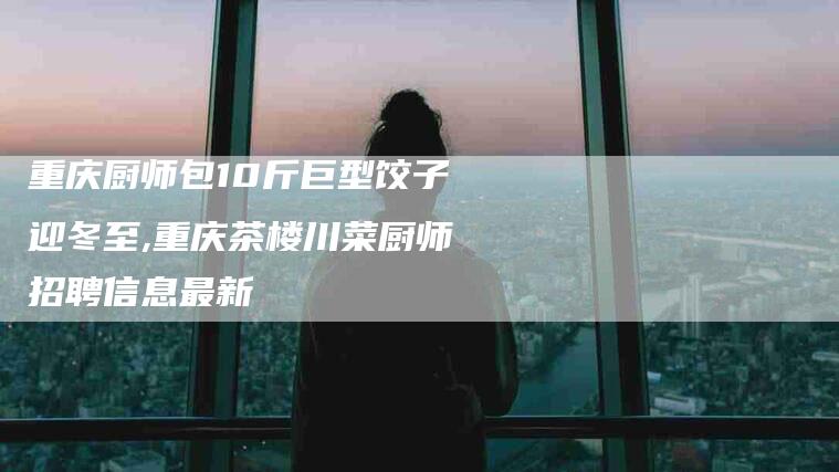 重庆厨师包10斤巨型饺子迎冬至,重庆茶楼川菜厨师招聘信息最新-家政服务网