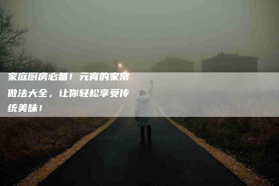 家庭厨房必备！元宵的家常做法大全，让你轻松享受传统美味！-家政服务网
