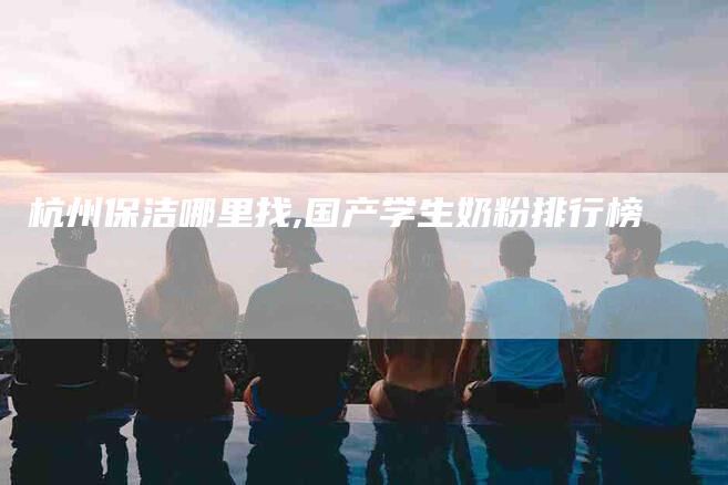 杭州保洁哪里找,国产学生奶粉排行榜-家政服务网