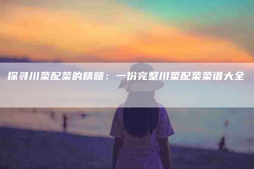 探寻川菜配菜的精髓：一份完整川菜配菜菜谱大全-家政服务网