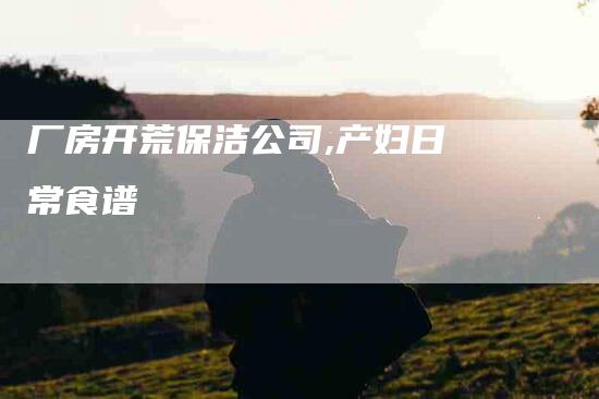 厂房开荒保洁公司,产妇日常食谱-家政服务网