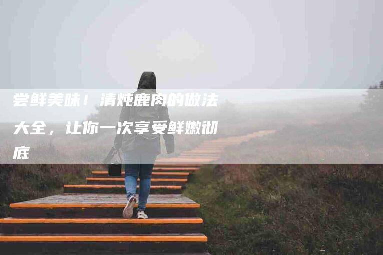 尝鲜美味！清炖鹿肉的做法大全，让你一次享受鲜嫩彻底