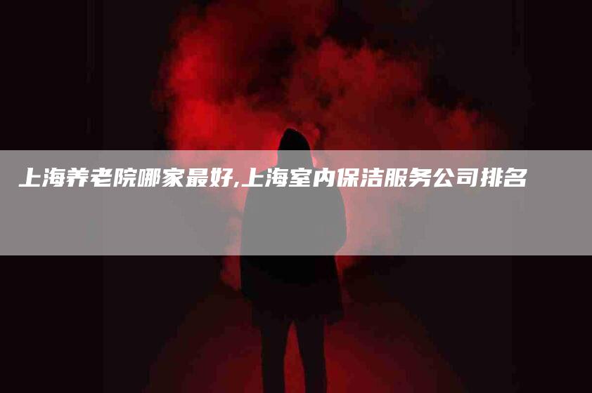 上海养老院哪家最好,上海室内保洁服务公司排名